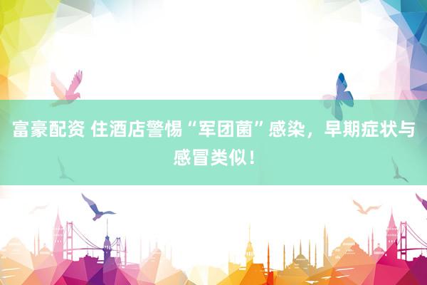富豪配资 住酒店警惕“军团菌”感染，早期症状与感冒类似！