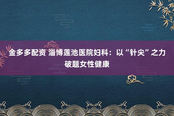 金多多配资 淄博莲池医院妇科：以“针尖”之力破题女性健康