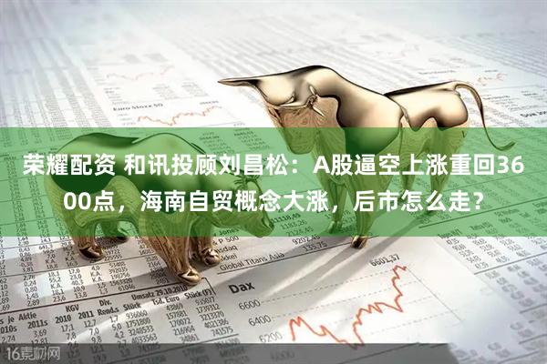 荣耀配资 和讯投顾刘昌松：A股逼空上涨重回3600点，海南自贸概念大涨，后市怎么走？