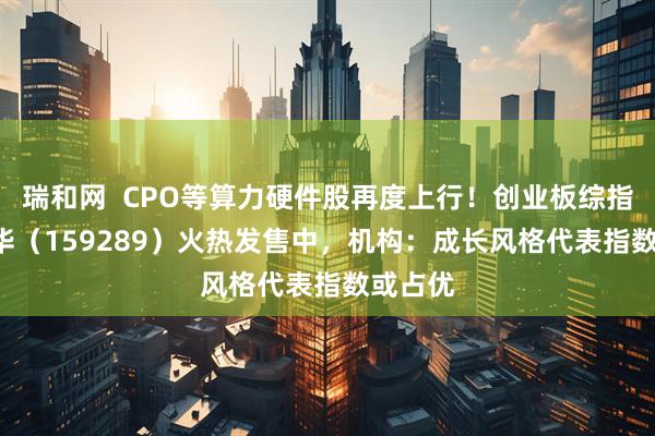瑞和网  CPO等算力硬件股再度上行！创业板综指ETF鹏华（159289）火热发售中，机构：成长风格代表指数或占优