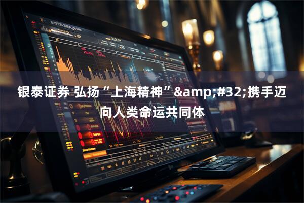 银泰证券 弘扬“上海精神”&#32;携手迈向人类命运共同体