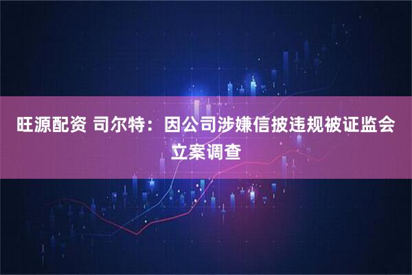旺源配资 司尔特：因公司涉嫌信披违规被证监会立案调查