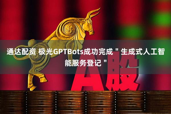 通达配资 极光GPTBots成功完成＂生成式人工智能服务登记＂